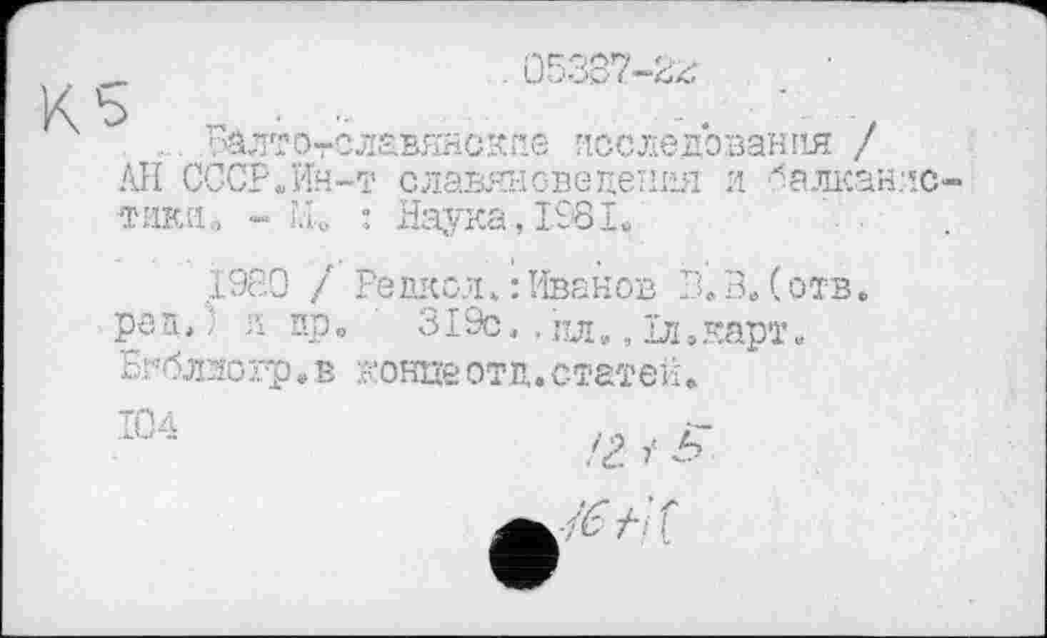 ﻿. і&лтотславянскп.б исследования / АН СССР.Ин-т славянсведения и балканлс тики., - Н.о : Наука, 1981.
1980 / Редкой. : Иванов В. В. ( отв. рек») л пр. 319с., о., їл.карт. Бгблзогр.в концеотд.статей.